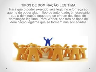 TIPOS DE DOMINAÇÃO LEGÍTIMA
Para que o poder exercido seja legítimo e forneça ao
agente do poder algum tipo de autoridade, é necessário
que a dominação enquadre-se em um dos tipos de
dominação legítima. Para Weber, são três os tipos de
dominação legítima que se formam nas sociedades
 