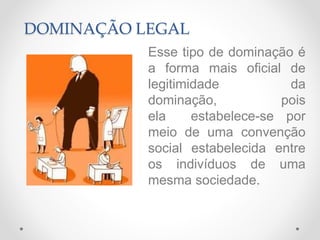 DOMINAÇÃO LEGAL
Esse tipo de dominação é
a forma mais oficial de
legitimidade da
dominação, pois
ela estabelece-se por
meio de uma convenção
social estabelecida entre
os indivíduos de uma
mesma sociedade.
 
