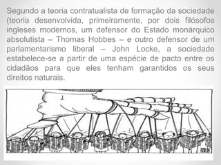 Segundo a teoria contratualista de formação da sociedade
(teoria desenvolvida, primeiramente, por dois filósofos
ingleses modernos, um defensor do Estado monárquico
absolutista – Thomas Hobbes – e outro defensor de um
parlamentarismo liberal – John Locke, a sociedade
estabelece-se a partir de uma espécie de pacto entre os
cidadãos para que eles tenham garantidos os seus
direitos naturais.
 