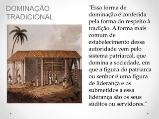 DOMINAÇÃO
TRADICIONAL
"Essa forma de
dominação é conferida
pela forma do respeito à
tradição. A forma mais
comum de
estabelecimento dessa
autoridade vem pelo
sistema patriarcal, que
domina a sociedade, em
que a figura do patriarca
ou senhor é uma figura
de liderança e os
submetidos a essa
liderança são os seus
súditos ou servidores."
 