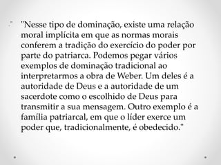 ." "Nesse tipo de dominação, existe uma relação
moral implícita em que as normas morais
conferem a tradição do exercício do poder por
parte do patriarca. Podemos pegar vários
exemplos de dominação tradicional ao
interpretarmos a obra de Weber. Um deles é a
autoridade de Deus e a autoridade de um
sacerdote como o escolhido de Deus para
transmitir a sua mensagem. Outro exemplo é a
família patriarcal, em que o líder exerce um
poder que, tradicionalmente, é obedecido."
 