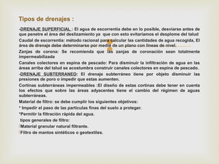 
-DRENAJE SUPERFICIAL : El agua de escorrentía debe en lo posible, desviarse antes de
que penetre el área del deslizamiento ya que con esto evitaríamos el desplome del talud
Caudal de escorrentía: método racional para calcular las cantidades de agua recogida, El
área de drenaje debe determinarse por medio de un plano con líneas de nivel.
Zanjas de corona: Se recomienda que las zanjas de coronación sean totalmente
impermeabilizada
Canales colectores en espina de pescado: Para disminuir la infiltración de agua en las
áreas arriba del talud se acostumbra construir canales colectores en espina de pescado.
-DRENAJE SUBTERRANEO: El drenaje subterráneo tiene por objeto disminuir las
presiones de poro o impedir que estas aumenten.
Cortinas subterráneas impermeables :El diseño de estas cortinas debe tener en cuenta
los efectos que sobre las áreas adyacentes tiene el cambio del régimen de aguas
subterráneas.
Material de filtro: se debe cumplir los siguientes objetivos:
* Impedir el paso de las partículas finas del suelo a proteger.
*Permitir la filtración rápida del agua.
tipos generales de filtro:
Material granular natural filtrante.
Filtro de mantos sintéticos o geotextiles.
Tipos de drenajes :
 
