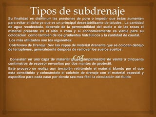 Su finalidad es disminuir las presiones de poro o impedir que estas aumentenSu finalidad es disminuir las presiones de poro o impedir que estas aumenten
para evitar el daño ya que es un principal desestabilizante de taludes . La cantidadpara evitar el daño ya que es un principal desestabilizante de taludes . La cantidad
de agua recolectada, depende de la permeabilidad del suelo o de las rocas elde agua recolectada, depende de la permeabilidad del suelo o de las rocas el
material presente en el sitio o zona y si económicamente es viable para sumaterial presente en el sitio o zona y si económicamente es viable para su
colocación como también de los gradientes hidráulicos y la cantidad de caudal.colocación como también de los gradientes hidráulicos y la cantidad de caudal.
Los más utilizados son los siguientes:Los más utilizados son los siguientes:
Colchones de Drenaje: Son las capas de material drenante que se colocan debajoColchones de Drenaje: Son las capas de material drenante que se colocan debajo
de terraplenes, generalmente después de remover los suelos sueltos.de terraplenes, generalmente después de remover los suelos sueltos.
Consisten en una capa de material grueso impermeable de veinte a cincuentaConsisten en una capa de material grueso impermeable de veinte a cincuenta
centímetros de espesor envueltos por dos mantos de geotextil.centímetros de espesor envueltos por dos mantos de geotextil.
Este proceso se realiza aun terraplén retirándole el material blando por el queEste proceso se realiza aun terraplén retirándole el material blando por el que
esta constituido y colocándole el colchón de drenaje con el material especial yesta constituido y colocándole el colchón de drenaje con el material especial y
especifico para cada caso por donde sea mas fácil la circulación del fluidoespecifico para cada caso por donde sea mas fácil la circulación del fluido
 