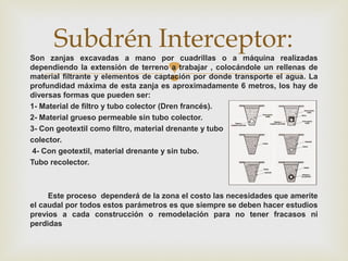
Son zanjas excavadas a mano por cuadrillas o a máquina realizadas
dependiendo la extensión de terreno a trabajar , colocándole un rellenas de
material filtrante y elementos de captación por donde transporte el agua. La
profundidad máxima de esta zanja es aproximadamente 6 metros, los hay de
diversas formas que pueden ser:
1- Material de filtro y tubo colector (Dren francés).
2- Material grueso permeable sin tubo colector.
3- Con geotextil como filtro, material drenante y tubo
colector.
4- Con geotextil, material drenante y sin tubo.
Tubo recolector.
Este proceso dependerá de la zona el costo las necesidades que amerite
el caudal por todos estos parámetros es que siempre se deben hacer estudios
previos a cada construcción o remodelación para no tener fracasos ni
perdidas
Subdrén Interceptor:
 