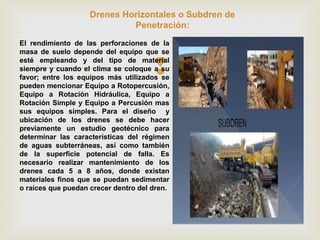 
Drenes Horizontales o Subdren de
Penetración:
El rendimiento de las perforaciones de la
masa de suelo depende del equipo que se
esté empleando y del tipo de material
siempre y cuando el clima se coloque a su
favor; entre los equipos más utilizados se
pueden mencionar Equipo a Rotopercusión,
Equipo a Rotación Hidráulica, Equipo a
Rotación Simple y Equipo a Percusión mas
sus equipos simples. Para el diseño y
ubicación de los drenes se debe hacer
previamente un estudio geotécnico para
determinar las características del régimen
de aguas subterráneas, así como también
de la superficie potencial de falla. Es
necesario realizar mantenimiento de los
drenes cada 5 a 8 años, donde existan
materiales finos que se puedan sedimentar
o raíces que puedan crecer dentro del dren.
 