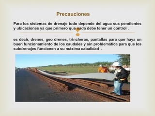 
Para los sistemas de drenaje todo depende del agua sus pendientes
y ubicaciones ya que primero que nada debe tener un control ,
es decir, drenes, geo drenes, trincheras, pantallas para que haya un
buen funcionamiento de los caudales y sin problemática para que los
subdrenajes funcionen a su máxima cabalidad .
Precauciones
 
