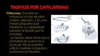 PASIVOS POR CAPILARIDAD
Filiformes: Consiste en
introducir un haz de hilos
(nailon, algodón...) En una
herida pequeña que
mediante su capilaridad
sacarán el líquido por la
cavidad.
La herida debe tener poca
cantidad de sustancia a
evacuar. No se pueden
utilizar si existen coágulos y
sustancias no líquidas.
 