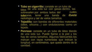  Tubo en cigarrillo: consiste en un tubo de
látex
sobresalen por ambos lados del
tubo.
de una sola luz con gasas dentro, las
cuales
Puede
suturarse, tener una banda de control
radiológico y ser de varios tamaños.
 Tejadillo: son bandas de diferentes materiales
(látex, silicona...) con ondulaciones como un
tejado.
 Penrose: consiste en un tubo de látex blando
de una sola luz. Puede fijarse a la piel y los
hay de varios tamaños. Algunos fabricantes los
marcan con rayas numeradas que indican la
longitud, en centímetros, que queda dentro de la
cavidad.
 