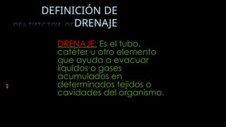 DEFINICIÓN DE
DRENAJE
DRENAJE: Es el tubo,
catéter u otro elemento
que ayuda a evacuar
líquidos o gases
acumulados en
determinados tejidos o
cavidades del organismo.
 