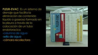 PLEUR-EVAC: Es un sistema de
drenaje que facilita la
eliminación de contenido
liquido o gaseoso formado en
la pleura a través de la
colocación de un tubo
endotoracico
-columna de agua
-sello de agua
-cámara recolectora
 