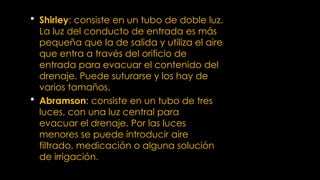  Shirley: consiste en un tubo de doble luz.
La luz del conducto de entrada es más
pequeña que la de salida y utiliza el aire
que entra a través del orificio de
entrada para evacuar el contenido del
drenaje. Puede suturarse y los hay de
varios tamaños.
 Abramson: consiste en un tubo de tres
luces, con una luz central para
evacuar el drenaje. Por las luces
menores se puede introducir aire
filtrado, medicación o alguna solución
de irrigación.
 