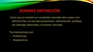 SONDAS DEFINICIÓN
-Tubos que se insertan en cavidades naturales del cuerpo con
distintos fines; ya sea descomprensión ,alimentación ,profilaxis
etc.Drenajes destinados a lúmenes naturales
°Sus indicaciones son
- Profilácticas
- Terapéuticas
 