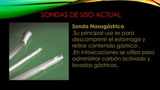 SONDAS DE USO ACTUAL
Sonda Nasogástrica
.Su principal uso es para
descomprimir el estomago y
retirar contenido gástrico .
.En intoxicaciones se utiliza para
administrar carbón activado y
lavados gástricos.
 