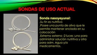 SONDAS DE USO ACTUAL
Sonda nasoyeyunal:
.Su fin es nutritivo
.Posee una punta de oliva que le
permite mantener anclada en su
colocación
.Extremo externo :2 luces ;uno para
administrar solución nutritiva y otra
para adm. Agua y/o
medicamentos.
 