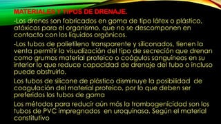 MATERIALES Y TIPOS DE DRENAJE.
-Los drenes son fabricados en goma de tipo látex o plástico,
atóxicos para el organismo, que no se descomponen en
contacto con los líquidos orgánicos.
-Los tubos de polietileno transparente y siliconados, tienen la
venta permitir la visualización del tipo de secreción que drenan
como grumos material proteico o coágulos sanguíneos en su
interior lo que reduce capacidad de drenaje del tubo o incluso
puede obstruirlo.
Los tubos de silicone de plástico disminuye la posibilidad de
coagulación del material proteico, por lo que deben ser
preferidos los tubos de goma
Los métodos para reducir aún más la trombogenicidad son los
tubos de PVC impregnados en uroquinasa. Según el material
constitutivo
 