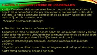 FIJACIÓN O ANCLADO EXTERNO DE LOS DRENAJES:
-La fijación externa del drenaje se realiza con un punto de seda próximo al
ángulo de la pequeña incisión por donde pasa el drenaje en los cabos de la
puntada se hace 3 seminudos cierta distancia de la piel y luego sobre este
nudo se fija el tubo con otro nudo.
“Anclado” externo de los drenajes.
A. Fijación a las puntadas cutáneas vecinas.
1.Ligadura en torno del drenaje con los cabos de una puntada vecina y dichos
cabos se les hizo primero un nudo de tres seminudos a distancia de la piel, sobre
este nudo ha sido apoyado el tubo, fijándose con otro nudo.
2.Ligadura del drenaje por transfixión, utilizando los cabos de la puntada
cercana.
3.Ligadura por transfixión con un hilo que luego se anudo a la puntada vecina.
4.Otra forma de hacer el anclado con hilos.
 