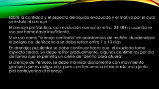 sobre la cantidad y el aspecto del liquido evacuado y el motivo por el cual
se instaló el drenaje
El drenaje profiláctico, con evolución normal se retira 24-48 hrs cuando se
uso por hemostasia insuficiente.
Si se usa como "drenaje centinela" en anastomosis de muñón duodenalpor
el peligro de dehiscencia se debe retirar entre 7 a 10 dias
En drenajes purulentos se debe continuar hasta que el exudado tome
aspecto seroso. Se debe retirar gradualmente, algunos centimetros por dia
de forma que se permita un cierre de "dentro para afuera".
El drenaje de Penrose, se debe movilizar diariamente con movimiento
giratorio que es obligatorio, pues con frecuencia el exudado seca junto
piel obstruyendo el drenaje.
 