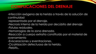 COMPLICACIONES DEL DRENAJE
-Infección exógena de la herida a través de la solución de
continuidad
representada por el drenaje.
-Necrosis interna de la herida por decúbito del drenaje
-Fistulas residuales.
-Hemorragias de la zona drenada.
-Reacción a cuerpo extraño constituido por el material de
avenamiento
-Evisceraciones y eventraciones.
-Cicatrización defectuosa de la herida.
-Flebitis..
 