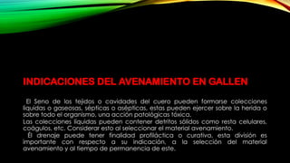 INDICACIONES DEL AVENAMIENTO EN GALLEN
El Seno de los tejidos o cavidades del cuero pueden formarse colecciones
liquidas o gaseosas, sépticas o asépticas, estas pueden ejercer sobre la herida o
sobre todo el organismo, una acción patológicas tóxica.
Las colecciones líquidas pueden contener detritos sólidos como resta celulares,
coágulos, etc. Considerar esto al seleccionar el material avenamiento.
Él drenaje puede tener finalidad profiláctica o curativa, esta división es
importante con respecto a su indicación, a la selección del material
avenamiento y al tiempo de permanencia de este.
 
