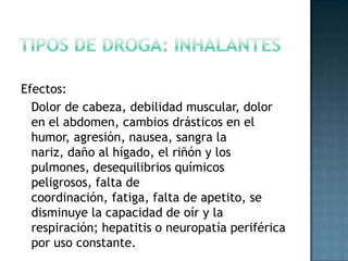 Tipos de droga: inhalantesEfectos:	Dolor de cabeza, debilidad muscular, dolor en el abdomen, cambios drásticos en el humor, agresión, nausea, sangra la nariz, daño al hígado, el riñón y los pulmones, desequilibrios químicos peligrosos, falta de coordinación, fatiga, falta de apetito, se disminuye la capacidad de oír y la respiración; hepatitis o neuropatía periférica por uso constante.