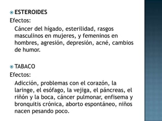 ESTEROIDESEfectos:	Cáncer del hígado, esterilidad, rasgos masculinos en mujeres, y femeninos en hombres, agresión, depresión, acné, cambios de humor.TABACOEfectos:	Adicción, problemas con el corazón, la laringe, el esófago, la vejiga, el páncreas, el riñón y la boca, cáncer pulmonar, enfisema y bronquitis crónica, aborto espontáneo, niños nacen pesando poco.