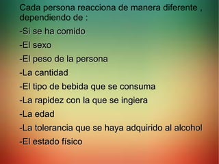 Cada persona reacciona de manera diferente ,
dependiendo de :
-Si se ha comido-Si se ha comido
-El sexo-El sexo
-El peso de la persona-El peso de la persona
-La cantidad-La cantidad
-El tipo de bebida que se consuma-El tipo de bebida que se consuma
-La rapidez con la que se ingiera-La rapidez con la que se ingiera
-La edad-La edad
-La tolerancia que se haya adquirido al alcohol-La tolerancia que se haya adquirido al alcohol
-El estado físico-El estado físico
 