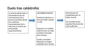 Duelo tras catástrofes
La muerte pierde toda su
trascendencia por las
connotaciones de la
prensa amarillista donde
las cuestiones
trascendentales de la
vida y de la muerte son
presentadas
superficialmente.
LOS SOBREVIVIENTES
Gratitud al destino o a
dios por haber salvado
su vida
Requieren un cuidado
especial pues sus vidas
quedaran marcadas
para siempre
Huella o ansiedad:
Mantiene la imagen
indeleble de la muerte
Sentimientos de
culpabilidad por no
haber muerto.
Son privados de los
aspectos físicos de luto
y de la aflicción.
 