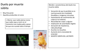 Duelo por muerte
súbita
• Muy frecuente
• Aquellas producidas sin aviso
J. Marias: que nadie piensa nunca
que nadie vaya a morir en el
momento mas inadecuado a pesar
de que eso sucede todo el tiempo
Worden: características del duelo tras
muerte súbita
• Sensación de que la perdida no es
real (sensación de irrealidad),
Pesadillas e imágenes intrusivas.
• Exacerbación de sentimientos de
culpa (si no hubiera)
• Necesidad de culpar a alguien
• Implicación de autoridades legales
• Sensación de impotencia,
rabia,desahogo
• Asuntos no resueltos
• Aumento de la necesidad de
entender
• MUERTE SÚBITA DEL LACTANTE
 