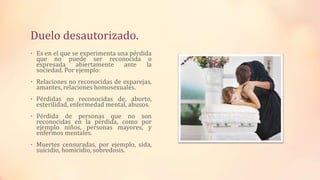 Duelo desautorizado.
• Es en el que se experimenta una pérdida
que no puede ser reconocida o
expresada abiertamente ante la
sociedad. Por ejemplo:
• Relaciones no reconocidas de exparejas,
amantes, relaciones homosexuales.
• Pérdidas no reconocidas de, aborto,
esterilidad, enfermedad mental, abusos.
• Pérdida de personas que no son
reconocidas en la pérdida, como por
ejemplo niños, personas mayores, y
enfermos mentales.
• Muertes censuradas, por ejemplo, sida,
suicidio, homicidio, sobredosis.
 