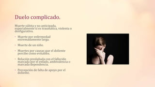 Duelo complicado.
Muerte súbita y no anticipada,
especialmente si es traumática, violenta o
desfigurativa.
• Muerte por enfermedad
extremadamente larga.
• Muerte de un niño.
• Muertes por causas que el doliente
percibe como evitables.
• Relación predañada con el fallecido
marcada por el enfado, ambivalencia o
marcada dependencia.
• Percepción de falta de apoyo por el
doliente.
 