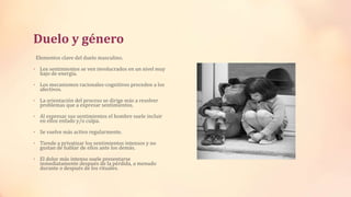Duelo y género
Elementos clave del duelo masculino.
• Los sentimientos se ven involucrados en un nivel muy
bajo de energía.
• Los mecanismos racionales-cognitivos preceden a los
afectivos.
• La orientación del proceso se dirige más a resolver
problemas que a expresar sentimientos.
• Al expresar sus sentimientos el hombre suele incluir
en ellos enfado y/o culpa.
• Se vuelve más activo regularmente.
• Tiende a privatizar los sentimientos intensos y no
gustan de hablar de ellos ante los demás.
• El dolor más intenso suele presentarse
inmediatamente después de la pérdida, a menudo
durante o después de los rituales.
 