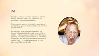 IRA
• Cuando la persona ve por fin la realidad, intenta
todavía rebelarse contra ella, y entonces sus
preguntas y sentimientos cambian.
• Nacen otras preguntas: porque yo, porque ahora,
no es justo, y aparece el enojo con la vida, con Dios
y con el mundo.
• En ocasiones la persona expresa una ira que
inunda todo a su alrededor; nada le parece bien,
nada le conforma, y su corazón rezuma dolor, odio
y rencor. Y aunque parezca mentira, su autoestima
atropellada por la realidad se da cuenta de que lo
que necesita, y es verdad, es expresar su rabia
para poder liberarse de ella.
 