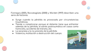 Fonnegra (2001), Roccatagliata (2000) y Worden (1997) describen una
serie de factores.
● Surge cuando la pérdida es provocada por circunstancias
traumáticas.
● Tiende a complicarse porque el doliente tiene que enfrentar
además de la pérdida, el estrés postraumático en casos como
homicidio, accidente de tránsito, etc.
● La sorpresa y lo no previsto de la pérdida
● Violencia, mutilación o destrucción del cuerpo.
 