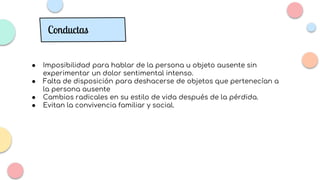 ● Imposibilidad para hablar de la persona u objeto ausente sin
experimentar un dolor sentimental intenso.
● Falta de disposición para deshacerse de objetos que pertenecían a
la persona ausente
● Cambios radicales en su estilo de vida después de la pérdida.
● Evitan la convivencia familiar y social.
Conductas
 