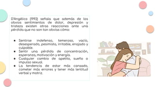 D’Angélico (1992) señala que además de los
obvios sentimientos de dolor, depresión y
tristeza existen otras reacciones ante una
pérdida que no son tan obvias cómo:
★ Sentirse indefenso, temeroso, vacío,
desesperado, pesimista, irritable, enojado y
culpable.
★ Sentir una pérdida de concentración,
esperanza, motivación y energía.
★ Cualquier cambio de apetito, sueño o
impulso sexual.
★ La tendencia de estar más cansado,
cometer más errores y tener más lentitud
verbal y motriz.
 