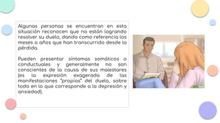 Algunas personas se encuentran en esta
situación reconocen que no están logrando
resolver su duelo, dando como referencia los
meses o años que han transcurrido desde la
pérdida.
Pueden presentar síntomas somáticos o
conductuales y generalmente no son
conscientes de la causa de sus malestares
(es la expresión exagerada de las
manifestaciones “propias” del duelo, sobre
todo en lo que corresponde a la depresión y
ansiedad).
 