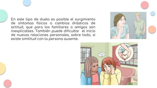 En este tipo de duelo es posible el surgimiento
de síntomas físicos o cambios drásticos de
actitud, que para los familiares o amigos son
inexplicables. También puede dificultar el inicio
de nuevas relaciones personales, sobre todo, si
existe similitud con la persona ausente.
 