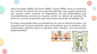 Para Fonnegra (2001), O’Connor (1990) y Viorts (1990), Inicia al momento
de conocer la noticia de una próxima pérdida, que puede generarse
por causas como: conocer el diagnóstico de una enfermedad que
invariablemente provoca la muerte, recibir la noticia de solicitud de
divorcio, conocer el periodo que resta antes de perder el empleo, etc.
El duelo anticipado tiene sus beneficios el cual no elimina el dolor y la
angustia por la futura pérdida. pero recordemos que no importa cuán
preparados estemos para la pérdida ésta “siempre nos encontrará
desprevenidos”
 
