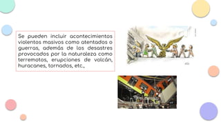 Se pueden incluir acontecimientos
violentos masivos como atentados o
guerras, además de los desastres
provocados por la naturaleza como
terremotos, erupciones de volcán,
huracanes, tornados, etc.,
 