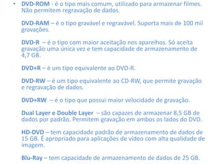 • DVD-ROM - é o tipo mais comum, utilizado para armazenar filmes.
Não permitem regravação de dados.
DVD-RAM – é o tipo gravável e regravável. Suporta mais de 100 mil
gravações.
DVD-R – é o tipo com maior aceitação nos aparelhos. Só aceita
gravação uma única vez e tem capacidade de armazenamento de
4,7 GB.
DVD+R – é um tipo equivalente ao DVD-R.
DVD-RW – é um tipo equivalente ao CD-RW, que permite gravação
e regravação de dados.
DVD+RW – é o tipo que possui maior velocidade de gravação.
Dual Layer e Double Layer – são capazes de armazenar 8,5 GB de
dados por padrão. Permitem gravação em ambos os lados do DVD.
HD-DVD – tem capacidade padrão de armazenamento de dados de
15 GB. É apropriado para aplicações de vídeo com alta qualidade de
imagem.
Blu-Ray – tem capacidade de armazenamento de dados de 25 GB.
 
