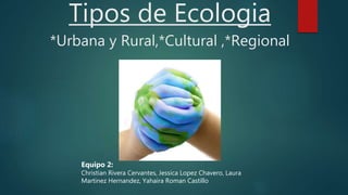 Tipos de Ecologia
*Urbana y Rural,*Cultural ,*Regional
Equipo 2:
Christian Rivera Cervantes, Jessica Lopez Chavero, Laura
Martinez Hernandez, Yahaira Roman Castillo
 