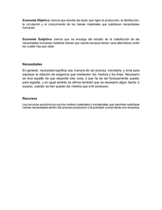 Economía Objetiva: ciencia que estudia las leyes que rigen la producción, la distribución,
la circulación y el conocimiento de los bienes materiales que satisfacen necesidades
humanas.
Economía Subjetiva: ciencia que se encarga del estudio de la satisfacción de las
necesidades humanas mediante bienes que siendo escasos tienen usos alternativos entre
los cuales hay que optar.
Necesidades
En general, necesidad significa una manera de ser precisa, inevitable, y sirve para
expresar la relación de exigencia que mantienen los medios y los fines. Necesario
se dice aquello de que depende otra cosa, ó que ha de ser forzosamente puesto
para lograrla, y en igual sentido se afirma también que es necesario algún hecho ó
suceso, cuando se han puesto los medios que á él conducen.
Recursos
Los recursos económicos son los medios materiales o inmateriales que permiten satisfacer
ciertas necesidades dentro del proceso productivo o la actividad comercialde una empresa.
 