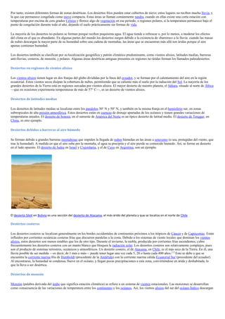 Por tanto, existen diferentes formas de zonas desérticas. Los desiertos fríos pueden estar cubiertos de nieve; estos lugares no reciben mucha lluvia, y
la que cae permanece congelada como nieve compacta. Estas áreas se llaman comúnmente tundra, cuando en ellas existe una corta estación con
temperaturas por encima de cero grados Celsius y florece algo de vegetación en ese periodo; o regiones polares, si la temperatura permanece bajo el
punto de congelación durante todo el año, dejando el suelo prácticamente sin formas de vida.

La mayoría de los desiertos no-polares se forman porque reciben poquísima agua. El agua tiende a refrescar o, por lo menos, a moderar los efectos
del clima en el que es abundante. En algunas partes del mundo los desiertos surgen debido a la existencia de «barreras» a la lluvia: cuando las masas
de nubes descargan la mayor parte de su humedad sobre una cadena de montañas, las áreas que se encuentran más allá son áridas porque el aire
apenas contienen humedad.

Los desiertos también se clasifican por su localización geográfica y patrón climático predominante, como vientos alisios, latitudes medias, barreras
anti-lluvias, costeros, de monzón, y polares. Algunas áreas desérticas antiguas presentes en regiones no-áridas forman los llamados paleodesiertos.

Desiertos en regiones de vientos alisios

Los vientos alisios tienen lugar en dos franjas del globo divididas por la línea del ecuador, y se forman por el calentamiento del aire en la región
ecuatorial. Estos vientos secos disipan la cobertura de nubes, permitiendo que se caliente más el suelo por la radiación del Sol. La mayoría de los
grandes desiertos de la Tierra está en regiones surcadas por vientos alisios. El mayor desierto de nuestro planeta, el Sáhara, situado al norte de África
—que en ocasiones experimenta temperaturas de más de 57° C—, es un desierto de vientos alisios.

Desiertos de latitudes medias

Los desiertos de latitudes medias se localizan entre los paralelos 30° N y 50° N, y también en la misma franja en el hemisferio sur, en zonas
subtropicales de alta presión atmosférica. Estos desiertos están en cuencas de drenaje apartadas de los océanos y tienen grandes variaciones de
temperaturas anuales. El desierto de Sonora, en el suroeste de América del Norte es un típico desierto de latitud media. El desierto de Tengger, en
China, es otro ejemplo.

Desiertos debidos a barreras al aire húmedo

Se forman debido a grandes barreras montañosas que impiden la llegada de nubes húmedas en las áreas a sotavento (o sea, protegidas del viento, que
trae la humedad). A medida en que el aire sube por la montaña, el agua se precipita y el aire pierde su contenido húmedo. Así, se forma un desierto
en el lado opuesto. El desierto de Judea en Israel y Cisjordania, y el de Cuyo en Argentina, son un ejemplo.




El desierto Siloli en Bolivia es una sección del desierto de Atacama, el más árido del planeta y que se localiza en el norte de Chile

Desiertos costeros

Los desiertos costeros se localizan generalmente en los bordes occidentales de continentes próximos a los trópicos de Cáncer y de Capricornio. Están
influidos por corrientes oceánicas costeras frías que discurren paralelas a la costa. Debido a los sistemas de viento locales que dominan los vientos
alisios, estos desiertos son menos estables que los de otro tipo. Durante el invierno, la niebla, producida por corrientes frías ascendentes, cubre
frecuentemente los desiertos costeros con un manto blanco que bloquea la radiación solar. Los desiertos costeros son relativamente complejos, pues
son el producto de sistemas terrestres, oceánicos y atmosféricos. Un desierto costero, el de Atacama, en Chile, es el más seco de la Tierra. En él, una
lluvia posible de ser medida —es decir, de 1 mm o más— puede tener lugar una vez cada 5, 20 o hasta cada 400 años.3 4 Esto se debe a que se
encuentra la corriente marina fría de Humboldt (procedente de la Antártida) con la corriente marina cálida Ecuatorial Sur (procedente del ecuador).
Al encontrarse, la humedad se condensa, llueve en el océano, y llegan pocas precipitaciones a esta zona, convirtiéndose en árida y deshabitada, lo
que la lleva a ser desértica.

Desiertos de monzón

Monzón (palabra derivada del árabe que significa estación climática) se refiere a un sistema de vientos estacionales. Las monzones se desarrollan
como consecuencia de las variaciones de temperatura entre los continentes y los océanos. Así, los vientos alisios del sur del océano Índico descargan
 