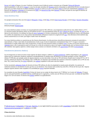 lluvias en la India al lleguar a la costa. Conforme el monzón cruza la India de sureste a noroeste, por el llamado Talweg del Monzón
(aproximadamente el valle del río Ganges) y surca las elevadas montañas del Himalaya pierde su humedad en copiosísimas lluvias y nevadas hasta el
punto que en el lado oriental de la cadena montañosa Aravalli el viento ya es seco y con efecto foehn (es decir por calentamiento adiabático). Los
desiertos del Rajastán y Cholistán en el noroeste de la India, y el desierto de Thar entre Pakistán y la India, son parte de una región de desierto de
monzón al oeste de la cadena montañosa.

Zonas desérticas frías

Un ejemplo de desiertos fríos son el de Gobi en Mongolia y China, el del Tíbet, el de la Gran Cuenca Nevada y el de la Puna o desierto Altoandino.

Zonas desérticas polares
Artículo principal: Desierto polar.

Las zonas desérticas polares son áreas con una precipitación anual de 100 a 200 mm y una temperatura media del mes más cálido inferior a 10° C.
Los desiertos polares del planeta cubren casi 90 millones de km² y son principalmente lechos de roca o llanuras de grava. Las dunas de arena no son
típicas de estos desiertos, sin embargo las dunas de nieve (sastruguis) se forman comúnmente en áreas donde la precipitación local es más abundante.
Los cambios de temperatura en las zonas polares frecuentemente sobrepasan el punto de congelación del agua. Esta alternancia hielo-deshielo deja
marcas características en el suelo, que llegan a medio metro de diámetro.

Las zonas desérticas polares se caracterizan por dos factores desertizantes: las altas presiones atmosféricas (presencia constante de anticiclón) y,
especialmente, el bajo o nulo índice de precipitaciones al año ya que al estar la temperatura constantemente bajo el 0 °C el agua se encuentra
naturalmente en estado sólido (salvo raras excepciones), el mayor de estos desiertos polares es también nival y se ubica en las áreas interiores de la
Antártida (pese a ello, la percepción usual es la de que no se trata de un desierto ya que en tal región el agua abunda, pero en forma de hielo, sin por
ello sustentar vida orgánica superior), similar aunque menos extenso es el desierto correlativo a la capa de hielo del centro de Groenlandia.

Paleodesiertos (desiertos «fósiles»)

Las investigaciones en mares de arena (vastas regiones de dunas) antiguos, cambios en cuencas pantanosas, análisis arqueológicos y de vegetación
indican que las condiciones climáticas cambiaron considerablemente en grandes áreas del planeta en un pasado geológico reciente. Durante los
últimos 12.500 años, por ejemplo, partes de algunos desiertos ya eran muy áridas. Cerca de un 10% del terreno situado entre la latitud 30° N y 30° S
está hoy cubierta por desiertos. Sin embargo, hace 18.000 años, los desiertos (que formaban dos inmensos cinturones) ocupaban sólo un 50% de esta
área. Tal y como ocurre hoy, las selvas tropicales y las sabanas ocupaban la zona entre estas dos franjas.

Se han encontrado sedimentos fósiles de desiertos de hasta 500 millones de años de antigüedad en muchas partes del globo. Los patrones de
sedimentos dunares se encontraron en áreas que hoy no son desérticas. Esas mismas áreas reciben hoy entre 80 y 150 mm de lluvia por año. Algunas
antiguas regiones dunares están ocupadas en la actualidad por selvas tropicales húmedas.

Las montañas de arena llamadas Sand Hills (Colinas de Arena) son un campo de dunas inactivo de 57.000 km² en el centro de Nebraska. El mayor
mar de arena del hemisferio occidental está hoy estabilizado por la vegetación, y recibe cerca de 500 mm de lluvia por año. Las dunas de Sand Hills
llegan a los 120 m de altura. El desierto del Kalahari también es un paleodesierto.




El Valle de la Luna o Ischigualasto, en San Juan, Argentina, es una región desértica que posee un valor arqueológico incalculable. Declarado
Patrimonio de la Humanidad por la UNESCO en el 2000.

Climas desérticos

Los desiertos están distribuidos entre distintas zonas:
 