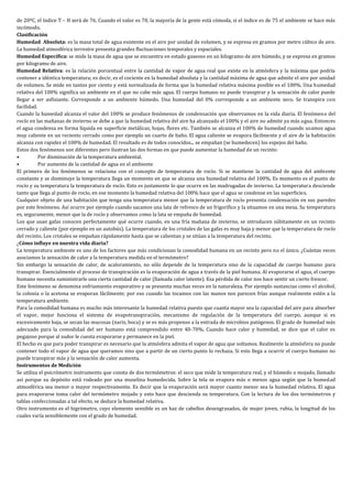 de 20ºC, el índice T – H será de 76. Cuando el valor es 70, la mayoría de la gente está cómoda, si el índice es de 75 el ambiente se hace más
incómodo.
Clasificación
Humedad Absoluta: es la masa total de agua existente en el aire por unidad de volumen, y se expresa en gramos por metro cúbico de aire.
La humedad atmosférica terrestre presenta grandes fluctuaciones temporales y espaciales.
Humedad Específica: se mide la masa de agua que se encuentra en estado gaseoso en un kilogramo de aire húmedo, y se expresa en gramos
por kilogramo de aire.
Humedad Relativa: es la relación porcentual entre la cantidad de vapor de agua real que existe en la atmósfera y la máxima que podría
contener a idéntica temperatura; es decir, es el cociente en la humedad absoluta y la cantidad máxima de agua que admite el aire por unidad
de volumen. Se mide en tantos por ciento y está normalizada de forma que la humedad relativa máxima posible es el 100%. Una humedad
relativa del 100% significa un ambiente en el que no cabe más agua. El cuerpo humano no puede transpirar y la sensación de calor puede
llegar a ser asfixiante. Corresponde a un ambiente húmedo. Una humedad del 0% corresponde a un ambiente seco. Se transpira con
facilidad.
Cuando la humedad alcanza el valor del 100% se produce fenómenos de condensación que observamos en la vida diaria. El fenómeno del
rocío en las mañanas de invierno se debe a que la humedad relativa del aire ha alcanzado el 100% y el aire no admite ya más agua. Entonces
el agua condensa en forma líquida en superficie metálicas, hojas, flores etc. También se alcanza el 100% de humedad cuando usamos agua
muy caliente en un reciento cerrado como por ejemplo un cuarto de baño. El agua caliente se evapora fácilmente y el aire de la habitación
alcanza con rapidez el 100% de humedad. El resultado es de todos conocidos... se empañan (se humedecen) los espejos del baño.
Estos dos fenómenos son diferentes pero ilustran las dos formas en que puede aumentar la humedad de un recinto:
•          Por disminución de la temperatura ambiental.
•          Por aumento de la cantidad de agua en el ambiente
El primero de los fenómenos se relaciona con el concepto de temperatura de rocío. Si se mantiene la cantidad de agua del ambiente
constante y se disminuye la temperatura llega un momento en que se alcanza una humedad relativa del 100%. Es momento es el punto de
rocío y su temperatura la temperatura de rocío. Esto es justamente lo que ocurre en las madrugadas de invierno. La temperatura desciende
tanto que llega al punto de rocío, en ese momento la humedad relativa del 100% hace que el agua se condense en las superficies.
Cualquier objeto de una habitación que tenga una temperatura menor que la temperatura de rocío presenta condensación en sus paredes
por este fenómeno. Así ocurre por ejemplo cuando sacamos una lata de refresco de un frigorífico y la situamos en una mesa. Su temperatura
es, seguramente, menor que la de rocío y observamos como la lata se empaña de humedad.
Los que usan gafas conocen perfectamente qué ocurre cuando, en una fría mañana de invierno, se introducen súbitamente en un recinto
cerrado y caliente (por ejemplo en un autobús). La temperatura de los cristales de las gafas es muy baja y menor que la temperatura de rocío
del recinto. Los cristales se empañan rápidamente hasta que se calientan y se sitúan a la temperatura del recinto.
¿Cómo influye en nuestra vida diaria?
La temperatura ambiente es uno de los factores que más condicionan la comodidad humana en un recinto pero no el único. ¿Cuántas veces
asociamos la sensación de calor a la temperatura medida en el termómetro?
Sin embargo la sensación de calor, de acaloramiento, no sólo depende de la temperatura sino de la capacidad de cuerpo humano para
transpirar. Esencialmente el proceso de transpiración es la evaporación de agua a través de la piel humana. Al evaporarse el agua, el cuerpo
humano necesita suministrarle una cierta cantidad de calor (llamada calor latente). Esa pérdida de calor nos hace sentir un cierto frescor.
Este fenómeno se denomina enfriamiento evaporativo y se presenta muchas veces en la naturaleza. Por ejemplo sustancias como el alcohol,
la colonia o la acetona se evaporan fácilmente; por eso cuando las tocamos con las manos nos parecen frías aunque realmente estén a la
temperatura ambiente.
Para la comodidad humana es mucho más interesante la humedad relativa puesto que cuanta mayor sea la capacidad del aire para absorber
el vapor, mejor funciona el sistema de evapotranspiración, mecanismo de regulación de la temperatura del cuerpo, aunque si es
excesivamente baja, se secan las mucosas (nariz, boca) y se es más propenso a la entrada de microbios patógenos. El grado de humedad más
adecuado para la comodidad del ser humano está comprendido entre 40-70%. Cuando hace calor y humedad, se dice que el calor es
pegajoso porque al sudor le cuesta evaporarse y permanece en la piel.
El hecho es que para poder transpirar es necesario que la atmósfera admita el vapor de agua que soltamos. Realmente la atmósfera no puede
contener todo el vapor de agua que queramos sino que a partir de un cierto punto lo rechaza. Si esto llega a ocurrir el cuerpo humano no
puede transpirar más y la sensación de calor aumenta.
Instrumentos de Medición
Se utiliza el psicrómetro instrumento que consta de dos termómetros: el seco que mide la temperatura real, y el húmedo o mojado, llamado
así porque su depósito está rodeado por una muselina humedecida. Sobre la tela se evapora más o menos agua según que la humedad
atmosférica sea menor o mayor respectivamente. Es decir que la evaporación será mayor cuanto menor sea la humedad relativa. El agua
para evaporarse toma calor del termómetro mojado y esto hace que descienda su temperatura. Con la lectura de los dos termómetros y
tablas confeccionadas a tal efecto, se deduce la humedad relativa.
Otro instrumento es el higrómetro, cuyo elemento sensible es un haz de cabellos desengrasados, de mujer joven, rubia, la longitud de los
cuales varía sensiblemente con el grado de humedad.
 