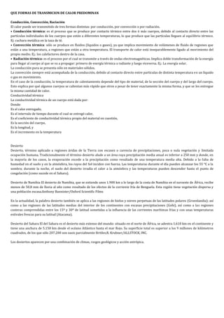 QUE FORMAS DE TRANSMICION DE CALOR PREDOMINAN

Conducción, Convección, Raciación
El calor puede ser transmitido de tres formas distintas: por conducción, por convección o por radiación.
• Conducción térmica: es el proceso que se produce por contacto térmico entre dos ó más cuerpos, debido al contacto directo entre las
partículas individuales de los cuerpos que están a diferentes temperaturas, lo que produce que las partículas lleguen al equilibrio térmico.
Ej: cuchara metálica en la taza de té.
• Convección térmica: sólo se produce en fluidos (líquidos o gases), ya que implica movimiento de volúmenes de fluido de regiones que
están a una temperatura, a regiones que están a otra temperatura. El transporte de calor está inseparablemente ligado al movimiento del
propio medio. Ej.: los calefactores dentro de la casa.
• Radiación térmica: es el proceso por el cual se transmite a través de ondas electromagnéticas. Implica doble transformación de la energía
para llegar al cuerpo al que se va a propagar: primero de energía térmica a radiante y luego viceversa. Ej.: La energía solar.
La conducción pura se presenta sólo en materiales sólidos.
La convección siempre está acompañada de la conducción, debido al contacto directo entre partículas de distinta temperatura en un líquido
o gas en movimiento.
En el caso de la conducción, la temperatura de calentamiento depende del tipo de material, de la sección del cuerpo y del largo del cuerpo.
Esto explica por qué algunos cuerpos se calientan más rápido que otros a pesar de tener exactamente la misma forma, y que se les entregue
la misma cantidad de calor.
Conductividad térmica
La conductividad térmica de un cuerpo está dada por:
Donde:
Es el calor entregado,
Es el intervalo de tiempo durante el cual se entregó calor,
Es el coeficiente de conductividad térmica propio del material en cuestión,
Es la sección del cuerpo,
Es la longitud, y
Es el incremento en la temperatura



Desierto
Desierto, término aplicado a regiones áridas de la Tierra con escasez o carencia de precipitaciones, poca o nula vegetación y limitada
ocupación humana. Tradicionalmente el término desierto alude a un área cuya precipitación media anual es inferior a 250 mm y donde, en
la mayoría de los casos, la evaporación excede a la precipitación como resultado de una temperatura media alta. Debido a la falta de
humedad en el suelo y en la atmósfera, los rayos del Sol inciden con fuerza. Las temperaturas durante el día pueden alcanzar los 55 °C a la
sombra; durante la noche, el suelo del desierto irradia el calor a la atmósfera y las temperaturas pueden descender hasta el punto de
congelación (como sucede en el Sahara).

Desierto de Namibia El desierto de Namibia, que se extiende unos 1.900 km a lo largo de la costa de Namibia en el suroeste de África, recibe
menos de 50,8 mm de lluvia al año como resultado de los efectos de la corriente fría de Benguela. Esta región tiene vegetación dispersa y
una población escasa.Anthony Bannister/Oxford Scientific Films

En la actualidad, la palabra desierto también se aplica a las regiones de hielos y nieves perpetuas de las latitudes polares (Groenlandia); así
como a las regiones de las latitudes medias del interior de los continentes con escasas precipitaciones (Gobi), así como a las regiones
costeras comprendidas entre los 15º y 30º de latitud sometidas a la influencia de las corrientes marítimas frías y con unas temperaturas
estivales frescas para su latitud (Atacama).

Desierto del Sahara El del Sahara es el desierto más extenso del mundo: situado en el norte de África, se adentra 1.610 km en el continente y
tiene una anchura de 5.150 km desde el océano Atlántico hasta el mar Rojo. Su superficie total es superior a los 9 millones de kilómetros
cuadrados, de los que sólo 207.200 son oasis parcialmente fértiles.R. Krubner/ALLSTOCK, INC.

Los desiertos aparecen por una combinación de climas, rasgos geológicos y acción antrópica.
 