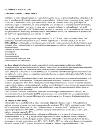 CARACTERISTICAS BASICAS DEL CLIMA

CARACTERÍSTICAS DEL CLIMA EN MEXICO

En México el clima está determinado por varios factores, entre los que se encuentran la altitud sobre el nivel del
mar, la latitud geográfica, las diversas condiciones atmosféricas y la distribución existente de tierra y agua. Por
lo anterior, el país cuenta con una gran diversidad de climas, los cuales de manera muy general pueden
clasificarse, según su temperatura, en cálido y templado; y de acuerdo con la humedad existente en el medio,
en: húmedo, subhúmedo y muy seco. El clima seco se encuentra en la mayor parte del centro y norte del
país, región que comprende el 28.3% del territorio nacional; se caracteriza por la circulación de los vientos, lo
cual provoca escasa nubosidad y precipitaciones de 300 a 600 mm anuales, con temperaturas en promedio de
22° a 26° C en algunas regiones, y en otras de 18° a 22° C

El clima muy seco registra temperaturas en promedio de 18° a 22°C, con casos extremos de más de 26°C;
presentando precipitaciones anuales de 100 a 300 mm en promedio, se encuentra en el 20.8% del país.
El Clima Cálido presenta elevadas temperaturas anuales, sin grandes variaciones estacionales. Predominio de bosques
tropicales, selvas y sabanas (praderas de pastos altos con algunas especies arbóreas y arbustos aislados o que forman
pequeños grupos).
Este clima se puede subdividir en:
clima tropical
clima ecuatorial
clima subecuatorial
clima subtropical sin estación seca
clima subtropical con estación seca.

Los climas cálidos se localizan en las bandas ecuatoriales, tropicales y subtropicales del planeta, debidas,
fundamentalmente, a una mayor influencia del Sol sobre estas regiones, en las que los rayos de nuestra estrella inciden
de manera casi perpendicular sobre la atmósfera, lo que proporciona un mayor calentamiento.
Cálido subtropical: se desarrolla en el Golfo de México, en el sur de Brasil y en el Noreste Argentino. Los inviernos son
templados y los veranos cálidos. Las precipitaciones son abundantes y se producen a lo largo de todo el año. Coincide
con el bosque subtropical.
Cálido tropical: abarca América Central y el norte de América del Sur. Las temperaturas medias son superiores a 20° C.
La variación térmica anual es mínima. Las precipitaciones son de abundantes a excesivas. Es la zona afectada por
huracanes. La vegetación difiere desde el bosque exuberante tropical hasta la sabana en zonas de estación seca como
en Venezuela. En las zonas montañosas tropicales la altitud permite distinguir tres pisos térmicos: tierras calientes entre
los 0 y los 1000 m, tierras templadas entre los 1000 a 2000 m y las tierras frías por encima de los 2000 m donde se
asienta preferentemente la población.
Cálido Ecuatorial: se extiende a ambos lados del Ecuador. Coincide en gran parte con la llanura amazónica. Las
temperaturas medias oscilan alrededor de 25° C. Se caracteriza por una constante térmica. Las precipitaciones son
excesivas y convectivas. Corresponde al bioma de selva amazónica que provee de maderas de alto valor económico.

En relación al clima cálido,
éste se subdivide en cálido húmedo y cálido subhúmedo. El primero de ellos ocupa el 4.7% del territorio
nacional y se caracteriza por tener una temperatura media anual entre 22° y 26°C y precipitaciones de 2,000 a
4,000 mm anuales. Por su parte, el clima cálido subhúmedo se encuentra en el 23% del país; en él se
registran precipitaciones entre 1,000 y 2,000 mm anuales y temperaturas que oscilan de 22° y 26°C, con
regiones en donde superan los 26°C.
Finalmente, el clima templado se divide en húmedo y subhúmedo; en el primero de ellos se registran
temperaturas entre 18° y 22°C y precipitaciones en promedio de 2,000 a 4,000 mm anuales; comprende
el 2.7% del territorio nacional. Respecto al clima templado subhúmedo, se encuentra en el 20.5% del país,
observa en su mayoría temperaturas entre 10° y 18°C y de 18° a 22°C, sin embargo en algunas regiones puede
disminuir a menos de 10°C; registra precipitaciones de 600 a 1,000 mm en promedio durante el año.
 