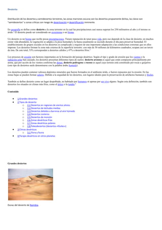 Desierto


Distribución de los desiertos y semidesiertos terrestres, las zonas marrones oscuras son los desiertos propiamente dichos, las claras son
"semidesiertos" o zonas críticas con riesgo de desertización o desertificación inminente.

En geografía se define como desierto a la zona terrestre en la cual las precipitaciones casi nunca superan los 250 milímetros al año y el terreno es
árido.1 El desierto puede ser considerado un ecosistema o un bioma.

Un desierto es un bioma que recibe pocas precipitaciones. Tienen reputación de tener poca vida, pero eso depende de la clase de desierto; en muchos
existe vida abundante, la vegetación se adapta a la poca humedad y la fauna usualmente se esconde durante el día para preservar humedad. El
establecimiento de grupos sociales en los desiertos es complicado y requiere de una importante adaptación a las condiciones extremas que en ellos
imperan. Los desiertos forman la zona más extensa de la superficie terrestre: con más de 50 millones de kilómetros cuadrados, ocupan casi un tercio
de ésta. De este total, 53% corresponden a desiertos cálidos y 47% a desiertos fríos. 1

Los procesos de erosión son factores importantes en la formación del paisaje desértico. Según el tipo y grado de erosión que los vientos y la
radiación solar han causado, los desiertos presentan diferentes tipos de suelos: desierto arenoso es aquel que están compuesto principalmente por
arena, que por acción de los vientos conforma las dunas, desierto pedregoso o rocoso es aquel cuyo terreno está constituido por rocas o guijarros
(este tipo de desiertos suele denominarse con la palabra árabe hamada).

Los desiertos pueden contener valiosos depósitos minerales que fueron formados en el ambiente árido, o fueron expuestos por la erosión. En las
zonas bajas se pueden formar salares. Debido a la sequedad de los desiertos, son lugares ideales para la preservación de artefactos humanos y fósiles.

También se define desierto como un lugar despoblado, no habitado por humanos ni apenas por ser vivo alguno. Según esta definición, también son
desiertos los situados en climas más fríos, como el ártico o la tundra.2

Contenido

           1 Grandes desiertos
           2 Tipos de desierto
                o 2.1 Desiertos en regiones de vientos alisios
                o 2.2 Desiertos de latitudes medias
                o 2.3 Desiertos debidos a barreras al aire húmedo
                o 2.4 Desiertos costeros
                o 2.5 Desiertos de monzón
                o 2.6 Zonas desérticas frías
                o 2.7 Zonas desérticas polares
                o 2.8 Paleodesiertos (desiertos «fósiles»)
           3 Climas desérticos
                o 3.1 Flora y fauna
           4 Parajes desérticos en otros planetas




Grandes desiertos




Dunas del desierto de Namibia.
 
