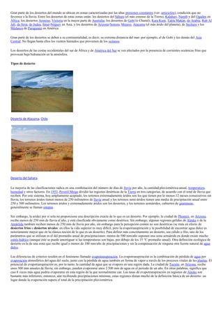 Gran parte de los desiertos del mundo se ubican en zonas caracterizadas por las altas presiones constantes (ver: anticiclón), condición que no
favorece a la lluvia. Entre los desiertos de estas zonas están: los desiertos del Sáhara (el más extenso de la Tierra), Kalahari, Namib y del Ogaden en
África; los desiertos Arenoso, Victoria en la mayor parte de Australia; los desiertos de Gobi (o Chamō), Kara Kum, Takla Makán, de Arabia, Rub Al
Jalí, de Siria, de Judea, Sinaí-Néguev en Asia, y los desiertos de Arizona-Sonora, Mojave, Atacama (el más árido del planeta), de Sechura y los
Médanos de Paraguaná en América.

Gran parte de los desiertos se deben a su continentalidad, es decir, su extrema distancia del mar: por ejemplo, el de Gobi y los demás del Asia
Central. No llegan hasta ellos los vientos húmedos que provienen de los océanos.

Los desiertos de las costas occidentales del sur de África y de América del Sur se ven afectados por la presencia de corrientes oceánicas frías que
provocan baja hidratación en la atmósfera.

Tipos de desierto




Desierto de Atacama, Chile.




Desierto del Sahara.

La mayoría de las clasificaciones radica en una combinación del número de días de lluvia por año, la cantidad pluviométrica anual, temperatura,
humedad y otros factores. En 1953, Peveril Meigs dividió las regiones desérticas de la Tierra en tres categorías, de acuerdo con el total de lluvia que
reciben. Por este sistema, hoy ampliamente aceptado, los terrenos extremadamente áridos son los que tienen por lo menos 12 meses consecutivos sin
lluvia, los terrenos áridos tienen menos de 250 milímetros de lluvia anual y los terrenos semi-áridos tienen una media de precipitación anual entre
250 y 500 milímetros. Los terrenos áridos y extremadamente áridos son los desiertos, y los terrenos semiáridos, cubiertos de gramíneas,
generalmente se llaman estepas.

Sin embargo, la aridez por sí sola no proporciona una descripción exacta de lo que es un desierto. Por ejemplo, la ciudad de Phoenix, en Arizona,
recibe menos de 250 mm de lluvia al año, y está clasificada obviamente como desértica. Sin embargo, algunas regiones gélidas de Alaska o de la
Antártida también reciben menos de 250 mm de lluvia por año, sin embargo para la percepción común no son desérticas (se trata en efecto de
desiertos fríos o desiertos nivales: en ellos la vida superior es muy difícil, pero la evapotranspiración y la posibilidad de encontrar agua dulce es
notoriamente mayor que en la clásica noción de lo que es un desierto). Para definir más concretamente un desierto, sea cálido o frío, uno de los
parámetros que se utilizan es el del promedio anual de precipitaciones: menos de 500 mm/año suponen una zona semiárida en donde existe mucho
estrés hídrico (aunque éste se puede amortiguar si las temperaturas son bajas, por debajo de los 15 °C promedio anual). Otra definición ecológica de
desierto es la de una zona que recibe igual o menos de 100 mm/año de precipitaciones y sin la compensación de ninguna otra fuente natural de agua
dulce.

Las diferencias de criterios residen en el fenómeno llamado evapotranspiración. La evapotranspiración es la combinación de pérdida de agua por
evaporación atmosférica del agua del suelo, junto con la pérdida de agua también en forma de vapor a través de los procesos vitales de las plantas. El
potencial de evapotranspiración es, por lo tanto, la cantidad de agua que se evapora en una región dada. La ciudad de Tucsón, en Arizona, recibe
unos 300 mm anuales de lluvia, sin embargo, pueden evaporarse unos 2.500 mm de agua en el periodo de un año. En otras palabras, significa que
casi 8 veces más agua podría evaporarse en esta región de la que normalmente cae. Las tasas de evapotranspiración en regiones de Alaska son
bastante más inferiores; entonces, aún recibiendo precipitaciones mínimas, estas regiones distan mucho de la definición básica de un desierto: un
lugar donde la evaporación supera el total de la precipitación pluviométrica.
 