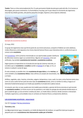 Tundra: Tiene un clima extremadamente frío. El suelo permanece helado durante gran parte del año. En el verano se
descongela, pero pocos centímetros. Su lluviosidad es muy baja, por lo que reduce el crecimiento de organismos
vivos.No hay árboles grandes, sólo plantas pequeñas (musgos, líquenes y otras especies arbóreas).
Ejemplos de ecosistemas acuáticos
21 mayo, 2012
Un grupo de organismos vivos que forma parte de una misma estructura, comparte el hábitat con seres abióticos,
recibe influencias y está expuesto a los misma clase de factores físicos y que interactúa entre sí, conforma lo que se
conoce como ecosistema.
Los ecosistemas, como ya hemos mencionado en una oportunidad, pueden clasificarse
de diferentes maneras según sus características. Algunos son terrestres, otros son
artificiales, hay también ecosistemas de transición y ecosistemas acuáticos.
Según quienes se especializan en el estudio de este tipo de sistemas naturales, se
considera que un ecosistema es acuático cuando su biotopo es un lago, un río, un
océano o cualquier cuerpo de agua.
En este contexto, es posible citar a los ecosistemas de agua dulce y a los marinos, así
como también a los ecosistemas lóticos. Estos últimos son propios de manantiales, ríos
y arroyos.
Anfibios, vegetales, sales, insectos, minerales, oxígeno, temperatura, rocas, suelo, luz solar y otros factores tanto vivos
como no vivos suelen formar parte de estos tipos de ecosistemas donde, como su nombre lo indica, el agua es el
elemento fundamental porque es el medio que posibilita el armado de la cadena natural.
Un estuario, por citar un caso, puede servir de modelo para entender y apreciar de forma concreta en qué consiste
un ecosistema acuático. Lo mismo ocurre con los pantanos y con todos los paisajes de este planeta donde exista un
gran caudal de agua, ya sea corriente o estática (es decir, un medio lótico o léntico), donde convivan e interactúen
múltiples organismos y comunidades vivas en contacto con factores físicos y componentes abióticos.
LOS ECOSISTEMAS ACUÁTICOS – AGUA DULCE
mar 22 • Ecología • No hay comentarios
Torrentes y ríos
Los ríos proporcionan agua, transporte y un medio de deposición de resíduos. La superficie total que ocupan es
pequeña pero son losecosistemas más intensamente usados por el hombre.
 